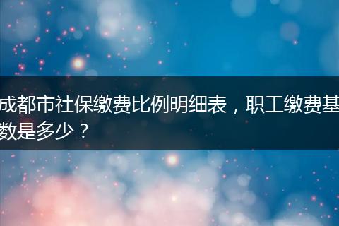 成都市社保缴费比例明细表，职工缴费基数是多少？