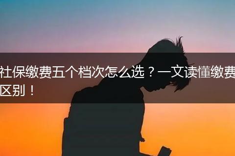 社保缴费五个档次怎么选？一文读懂缴费区别！