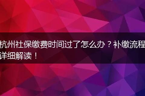 杭州社保缴费时间过了怎么办？补缴流程详细解读！