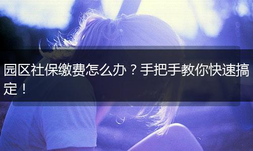 园区社保缴费怎么办？手把手教你快速搞定！