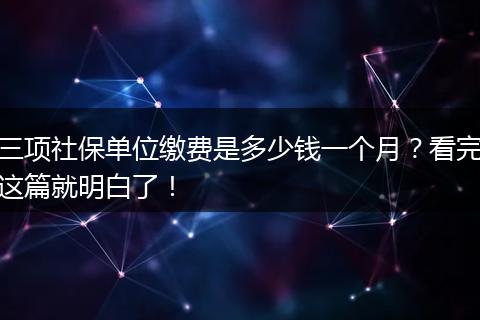 三项社保单位缴费是多少钱一个月？看完这篇就明白了！