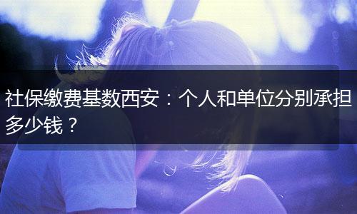 社保缴费基数西安：个人和单位分别承担多少钱？