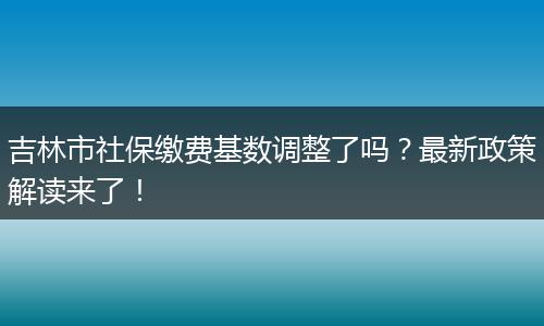 吉林市社保缴费基数调整了吗？最新政策解读来了！