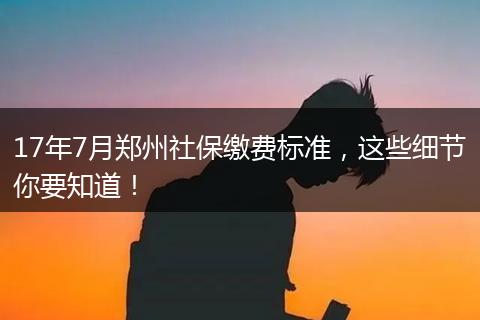 17年7月郑州社保缴费标准，这些细节你要知道！