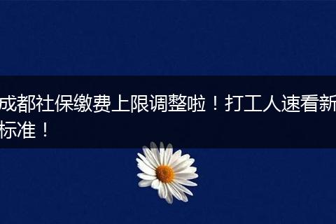 成都社保缴费上限调整啦！打工人速看新标准！
