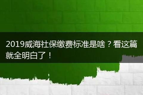 2019威海社保缴费标准是啥？看这篇就全明白了！