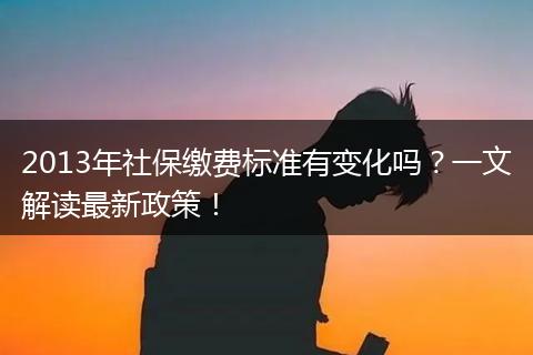 2013年社保缴费标准有变化吗？一文解读最新政策！