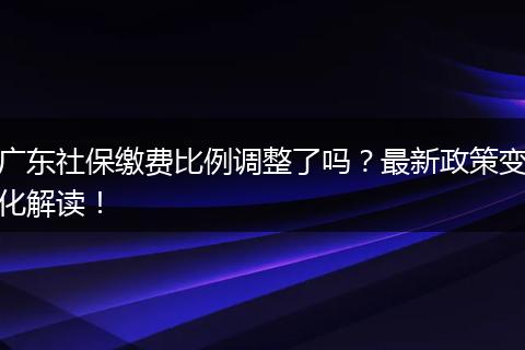 广东社保缴费比例调整了吗？最新政策变化解读！