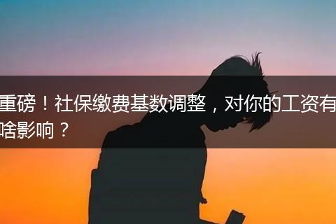 重磅！社保缴费基数调整，对你的工资有啥影响？