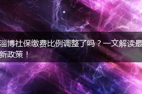 淄博社保缴费比例调整了吗？一文解读最新政策！