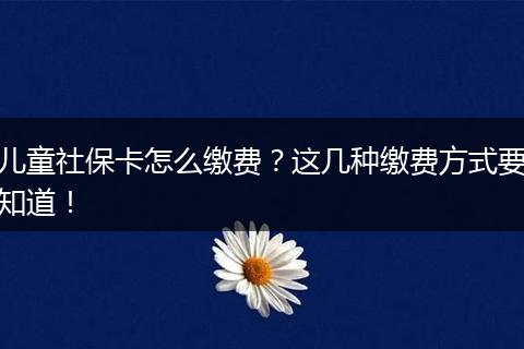 儿童社保卡怎么缴费？这几种缴费方式要知道！
