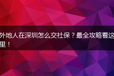 外地人在深圳怎么交社保？最全攻略看这里！