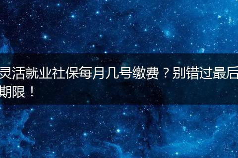 灵活就业社保每月几号缴费？别错过最后期限！