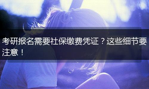 考研报名需要社保缴费凭证？这些细节要注意！