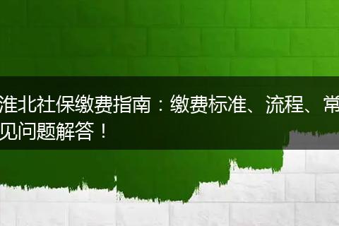 淮北社保缴费指南：缴费标准、流程、常见问题解答！