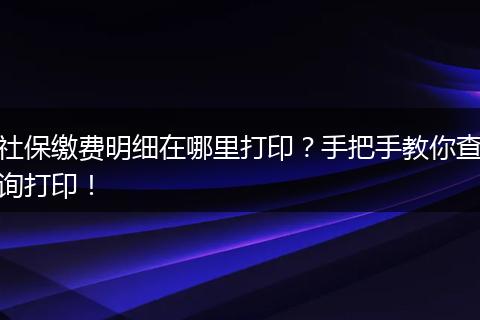 社保缴费明细在哪里打印？手把手教你查询打印！