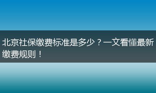 北京社保缴费标准是多少？一文看懂最新缴费规则！