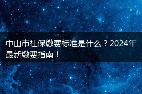 中山市社保缴费标准是什么？2024年最新缴费指南！
