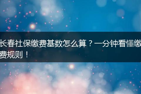 长春社保缴费基数怎么算？一分钟看懂缴费规则！