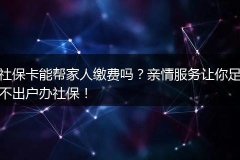 社保卡能帮家人缴费吗？亲情服务让你足不出户办社保！
