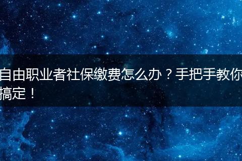 自由职业者社保缴费怎么办？手把手教你搞定！