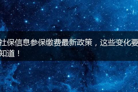 社保信息参保缴费最新政策，这些变化要知道！