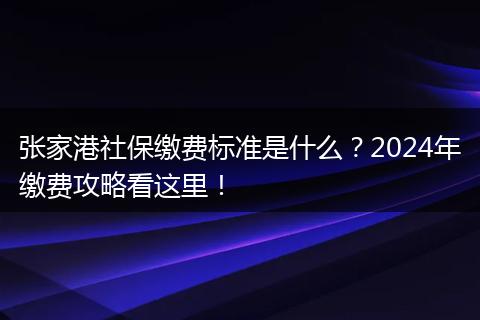 张家港社保缴费标准是什么？2024年缴费攻略看这里！