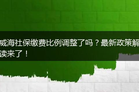 威海社保缴费比例调整了吗？最新政策解读来了！