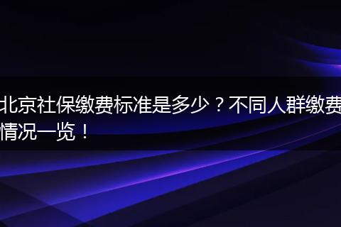 北京社保缴费标准是多少？不同人群缴费情况一览！