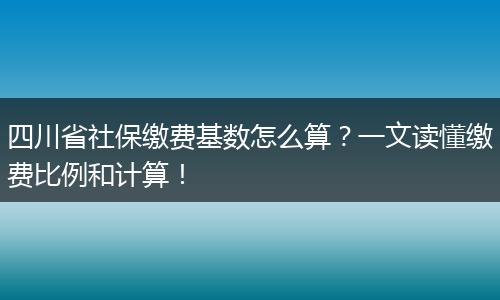 四川省社保缴费基数怎么算？一文读懂缴费比例和计算！