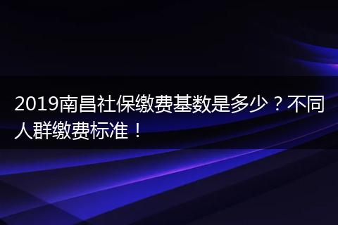 2019南昌社保缴费基数是多少？不同人群缴费标准！