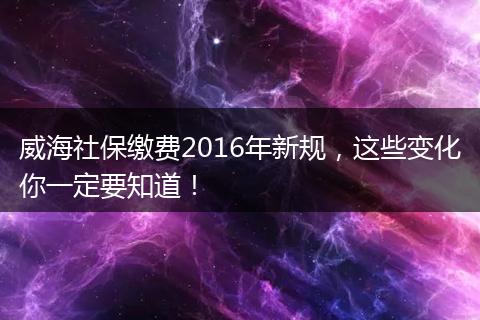 威海社保缴费2016年新规，这些变化你一定要知道！