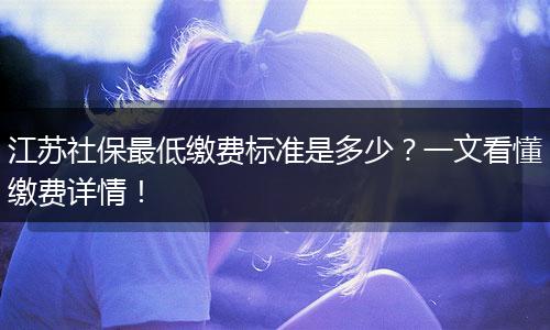 江苏社保最低缴费标准是多少？一文看懂缴费详情！