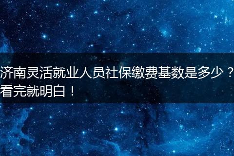 济南灵活就业人员社保缴费基数是多少？看完就明白！