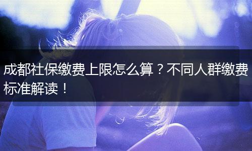 成都社保缴费上限怎么算？不同人群缴费标准解读！