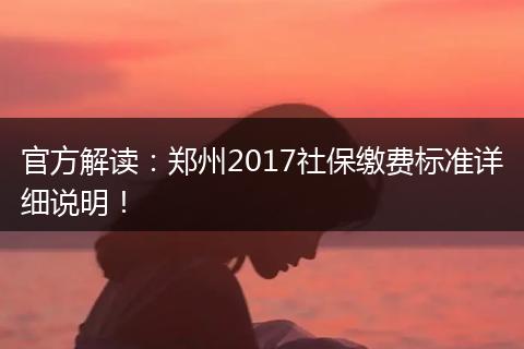 官方解读：郑州2017社保缴费标准详细说明！