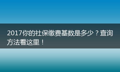 2017你的社保缴费基数是多少？查询方法看这里！