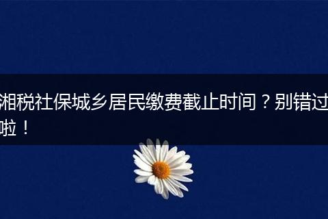 湘税社保城乡居民缴费截止时间？别错过啦！