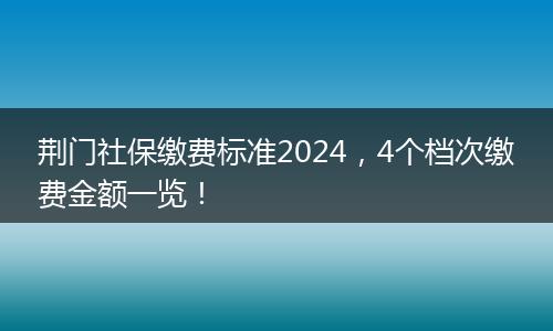荆门社保缴费标准2024，4个档次缴费金额一览！