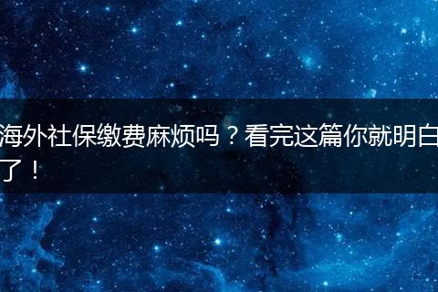 海外社保缴费麻烦吗？看完这篇你就明白了！