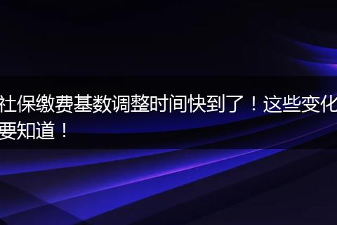 社保缴费基数调整时间快到了！这些变化要知道！