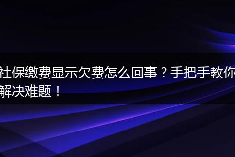 社保缴费显示欠费怎么回事？手把手教你解决难题！