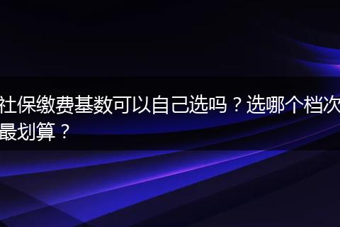 社保缴费基数可以自己选吗？选哪个档次最划算？