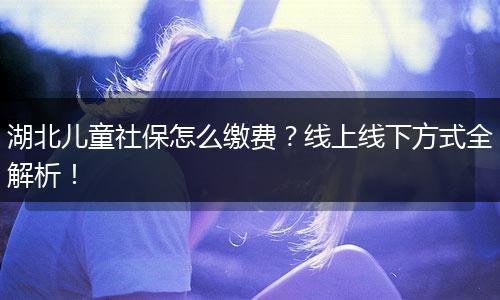 湖北儿童社保怎么缴费？线上线下方式全解析！