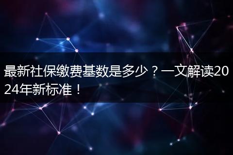 最新社保缴费基数是多少？一文解读2024年新标准！
