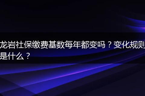 龙岩社保缴费基数每年都变吗？变化规则是什么？