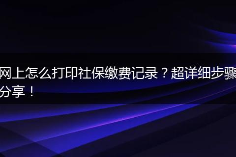 网上怎么打印社保缴费记录？超详细步骤分享！