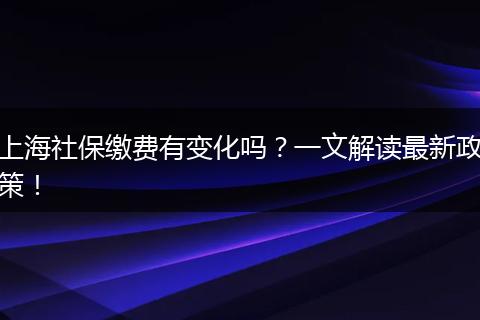 上海社保缴费有变化吗？一文解读最新政策！