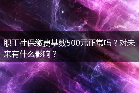 职工社保缴费基数500元正常吗？对未来有什么影响？