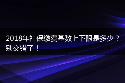 2018年社保缴费基数上下限是多少？别交错了！